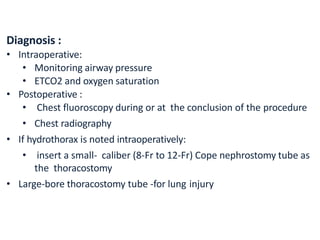 Diagnosis :
• Intraoperative:
• Monitoring airway pressure
• ETCO2 and oxygen saturation
• Postoperative :
• Chest fluoroscopy during or at the conclusion of the procedure
• Chest radiography
• If hydrothorax is noted intraoperatively:
• insert a small- caliber (8-Fr to 12-Fr) Cope nephrostomy tube as
the thoracostomy
• Large-bore thoracostomy tube -for lung injury
 