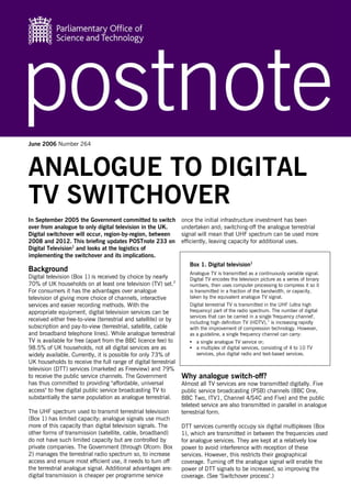 June 2006 Number 264




ANALOGUE TO DIGITAL
TV SWITCHOVER
In September 2005 the Government committed to switch             once the initial infrastructure investment has been
over from analogue to only digital television in the UK.         undertaken and; switching-off the analogue terrestrial
Digital switchover will occur, region-by-region, between         signal will mean that UHF spectrum can be used more
2008 and 2012. This briefing updates POSTnote 233 on             efficiently, leaving capacity for additional uses.
Digital Television1 and looks at the logistics of
implementing the switchover and its implications.
                                                                    Box 1. Digital television1
Background                                                          Analogue TV is transmitted as a continuously variable signal.
Digital television (Box 1) is received by choice by nearly          Digital TV encodes the television picture as a series of binary
70% of UK households on at least one television (TV) set.2          numbers, then uses computer processing to compress it so it
For consumers it has the advantages over analogue                   is transmitted in a fraction of the bandwidth, or capacity,
television of giving more choice of channels, interactive           taken by the equivalent analogue TV signal.
services and easier recording methods. With the                     Digital terrestrial TV is transmitted in the UHF (ultra high
appropriate equipment, digital television services can be           frequency) part of the radio spectrum. The number of digital
                                                                    services that can be carried in a single 'frequency channel',
received either free-to-view (terrestrial and satellite) or by      including high definition TV (HDTV),1 is increasing rapidly
subscription and pay-to-view (terrestrial, satellite, cable         with the improvement of compression technology. However,
and broadband telephone lines). While analogue terrestrial          as a guideline, a single frequency channel can carry:
TV is available for free (apart from the BBC licence fee) to        •   a single analogue TV service or;
98.5% of UK households, not all digital services are as             •   a multiplex of digital services, consisting of 4 to 10 TV
widely available. Currently, it is possible for only 73% of             services, plus digital radio and text-based services.
UK households to receive the full range of digital terrestrial
television (DTT) services (marketed as Freeview) and 79%
to receive the public service channels. The Government           Why analogue switch-off?
has thus committed to providing "affordable, universal           Almost all TV services are now transmitted digitally. Five
access" to free digital public service broadcasting TV to        public service broadcasting (PSB) channels (BBC One,
substantially the same population as analogue terrestrial.       BBC Two, ITV1, Channel 4/S4C and Five) and the public
                                                                 teletext service are also transmitted in parallel in analogue
The UHF spectrum used to transmit terrestrial television         terrestrial form.
(Box 1) has limited capacity; analogue signals use much
more of this capacity than digital television signals. The       DTT services currently occupy six digital multiplexes (Box
other forms of transmission (satellite, cable, broadband)        1), which are transmitted in between the frequencies used
do not have such limited capacity but are controlled by          for analogue services. They are kept at a relatively low
private companies. The Government (through Ofcom: Box            power to avoid interference with reception of these
2) manages the terrestrial radio spectrum so, to increase        services. However, this restricts their geographical
access and ensure most efficient use, it needs to turn off       coverage. Turning off the analogue signal will enable the
the terrestrial analogue signal. Additional advantages are:      power of DTT signals to be increased, so improving the
digital transmission is cheaper per programme service            coverage. (See ‘Switchover process’.)
 