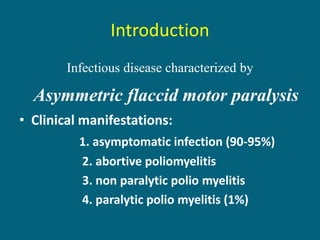 Introduction
Infectious disease characterized by
Asymmetric flaccid motor paralysis
• Clinical manifestations:
1. asymptomatic infection (90-95%)
2. abortive poliomyelitis
3. non paralytic polio myelitis
4. paralytic polio myelitis (1%)
 