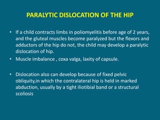 PARALYTIC DISLOCATION OF THE HIP
• If a child contracts limbs in poliomyelitis before age of 2 years,
and the gluteal muscles become paralyzed but the flexors and
adductors of the hip do not, the child may develop a paralytic
dislocation of hip.
• Muscle imbalance , coxa valga, laxity of capsule.
• Dislocation also can develop because of fixed pelvic
obliquity,in which the contralateral hip is held in marked
abduction, usually by a tight iliotibial band or a structural
scoliosis
 