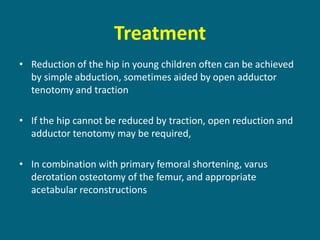 Treatment
• Reduction of the hip in young children often can be achieved
by simple abduction, sometimes aided by open adductor
tenotomy and traction
• If the hip cannot be reduced by traction, open reduction and
adductor tenotomy may be required,
• In combination with primary femoral shortening, varus
derotation osteotomy of the femur, and appropriate
acetabular reconstructions
 