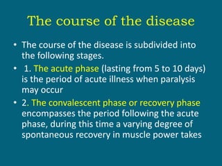 The course of the disease
• The course of the disease is subdivided into
the following stages.
• 1. The acute phase (lasting from 5 to 10 days)
is the period of acute illness when paralysis
may occur
• 2. The convalescent phase or recovery phase
encompasses the period following the acute
phase, during this time a varying degree of
spontaneous recovery in muscle power takes
 