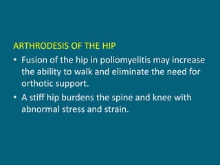 ARTHRODESIS OF THE HIP
• Fusion of the hip in poliomyelitis may increase
the ability to walk and eliminate the need for
orthotic support.
• A stiff hip burdens the spine and knee with
abnormal stress and strain.
 
