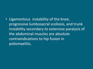 • Ligamentous instability of the knee,
progressive lumbosacral scoliosis, and trunk
instability secondary to extensive paralysis of
the abdominal muscles are absolute
contraindications to hip fusion in
poliomyelitis.
 