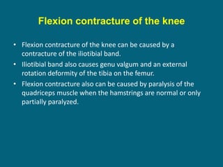 Flexion contracture of the knee
• Flexion contracture of the knee can be caused by a
contracture of the iliotibial band.
• Iliotibial band also causes genu valgum and an external
rotation deformity of the tibia on the femur.
• Flexion contracture also can be caused by paralysis of the
quadriceps muscle when the hamstrings are normal or only
partially paralyzed.
 