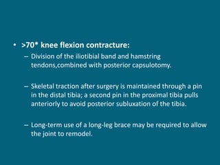 • >70* knee flexion contracture:
– Division of the iliotibial band and hamstring
tendons,combined with posterior capsulotomy.
– Skeletal traction after surgery is maintained through a pin
in the distal tibia; a second pin in the proximal tibia pulls
anteriorly to avoid posterior subluxation of the tibia.
– Long-term use of a long-leg brace may be required to allow
the joint to remodel.
 