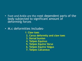 • Foot and Ankle are the most dependent parts of the
body subjected to significant amount of
deforming forces
• M.c deformities includes-
1. Claw toes
2. Cavus deformity and claw toes
3. Dorsal bunion
4. Talipes Equinus
5. Talipes Equino Varus
6. Talipes Equino Valgus
7. Talipes Calcaneus
 