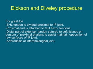 Dickson and Diveley procedure
For great toe
-EHL tendon is divided proximal to IP joint.
-Proximal end is attached to taut flexor tendons.
-Distal part of extensor tendon sutured to soft tissues on
dorsum of proximal phalanx to assist maintain opposition of
raw surfaces of IP joint.
-Arthrodesis of interphalangeal joint.
 
