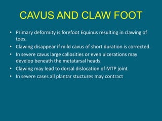 CAVUS AND CLAW FOOT
• Primary deformity is forefoot Equinus resulting in clawing of
toes.
• Clawing disappear if mild cavus of short duration is corrected.
• In severe cavus large callosities or even ulcerations may
develop beneath the metatarsal heads.
• Clawing may lead to dorsal dislocation of MTP joint
• In severe cases all plantar stuctures may contract
 