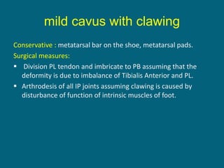 Conservative : metatarsal bar on the shoe, metatarsal pads.
Surgical measures:
 Division PL tendon and imbricate to PB assuming that the
deformity is due to imbalance of Tibialis Anterior and PL.
 Arthrodesis of all IP joints assuming clawing is caused by
disturbance of function of intrinsic muscles of foot.
mild cavus with clawing
 
