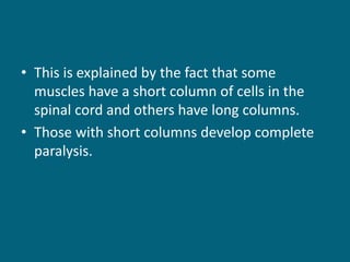 • This is explained by the fact that some
muscles have a short column of cells in the
spinal cord and others have long columns.
• Those with short columns develop complete
paralysis.
 