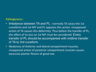 Pathogenesis :
• Imbalance between TA and PL : normally TA raises the 1st
cuneiform and 1st MT and PL opposes this action. Unopposed
action of TA causes this deformity. Thus before the transfer of PL,
the effect of its loss on 1st MT must be considered. Every
transfer of PL should be accompanied with midline transfer
of TA to 3rd cuneform.
• Weakness of Anterior and lateral compartment muscles.
unopposed action of posterior compartment muscles causes
excessive plantar flexion of great toe.
 