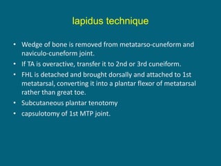 • Wedge of bone is removed from metatarso-cuneform and
naviculo-cuneform joint.
• If TA is overactive, transfer it to 2nd or 3rd cuneiform.
• FHL is detached and brought dorsally and attached to 1st
metatarsal, converting it into a plantar flexor of metatarsal
rather than great toe.
• Subcutaneous plantar tenotomy
• capsulotomy of 1st MTP joint.
lapidus technique
 