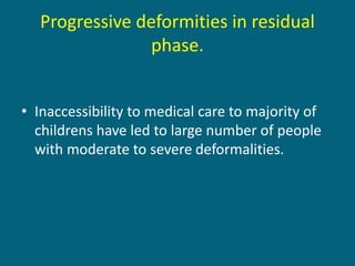 • Inaccessibility to medical care to majority of
childrens have led to large number of people
with moderate to severe deformalities.
Progressive deformities in residual
phase.
 