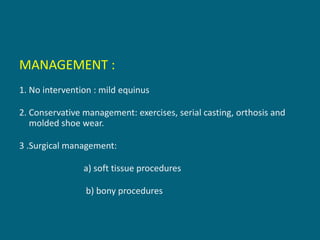 MANAGEMENT :
1. No intervention : mild equinus
2. Conservative management: exercises, serial casting, orthosis and
molded shoe wear.
3 .Surgical management:
a) soft tissue procedures
b) bony procedures
 
