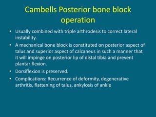 Cambells Posterior bone block
operation
• Usually combined with triple arthrodesis to correct lateral
instability.
• A mechanical bone block is constituted on posterior aspect of
talus and superior aspect of calcaneus in such a manner that
it will impinge on posterior lip of distal tibia and prevent
plantar flexion.
• Dorsiflexion is preserved.
• Complications: Recurrence of deformity, degenerative
arthritis, flattening of talus, ankylosis of ankle
 