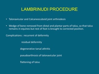 LAMBRINUDI PROCEDURE
• Talonavicular and Calcaneocuboid joint arthrodesis
• Wedge of bone removed from distal and plantar parts of talus, so that talus
remains in equines but rest of foot is brought to corrected position.
Complications : recurrent of deformity
residual deformity
degenerative tarsal athritis
pseudoarthrosis of talonavicular joint
flattening of talus
 