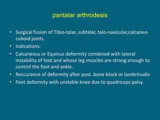 pantalar arthrodesis
• Surgical fusion of Tibio-talar, subtalar, talo-navicular,calcaneo-
cuboid joints.
• Indications:
• Calcaneous or Equinus deformity combined with lateral
instability of foot and whose leg muscles are strong enough to
control the foot and ankle.
• Reccurance of deformity after post. bone block or lambrinudis
• Foot deformity with unstable knee due to quadriceps palsy.
 