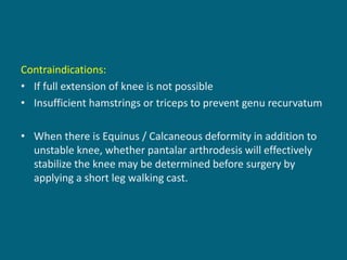 Contraindications:
• If full extension of knee is not possible
• Insufficient hamstrings or triceps to prevent genu recurvatum
• When there is Equinus / Calcaneous deformity in addition to
unstable knee, whether pantalar arthrodesis will effectively
stabilize the knee may be determined before surgery by
applying a short leg walking cast.
 