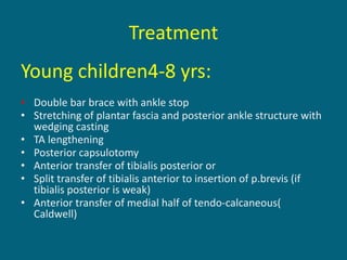 Treatment
Young children4-8 yrs:
• Double bar brace with ankle stop
• Stretching of plantar fascia and posterior ankle structure with
wedging casting
• TA lengthening
• Posterior capsulotomy
• Anterior transfer of tibialis posterior or
• Split transfer of tibialis anterior to insertion of p.brevis (if
tibialis posterior is weak)
• Anterior transfer of medial half of tendo-calcaneous(
Caldwell)
 