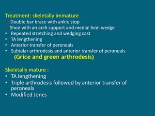 Treatment: skeletally immature
• Double bar brace with ankle stop
• Shoe with an arch support and medial heel wedge
• Repeated stretching and wedging cast
• TA lengthening
• Anterior transfer of peroneals
• Subtalar arthrodesis and anterior transfer of peroneals
(Grice and green arthrodesis)
Skeletally mature :
• TA lengthening
• Triple arthrodesis followed by anterior transfer of
peroneals
• Modified Jones
 