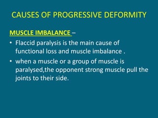 CAUSES OF PROGRESSIVE DEFORMITY
MUSCLE IMBALANCE –
• Flaccid paralysis is the main cause of
functional loss and muscle imbalance .
• when a muscle or a group of muscle is
paralysed,the opponent strong muscle pull the
joints to their side.
 