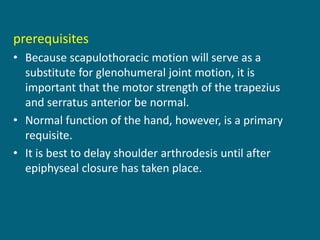 prerequisites
• Because scapulothoracic motion will serve as a
substitute for glenohumeral joint motion, it is
important that the motor strength of the trapezius
and serratus anterior be normal.
• Normal function of the hand, however, is a primary
requisite.
• It is best to delay shoulder arthrodesis until after
epiphyseal closure has taken place.
 