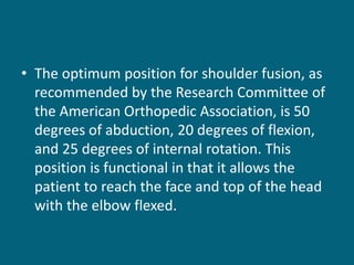 • The optimum position for shoulder fusion, as
recommended by the Research Committee of
the American Orthopedic Association, is 50
degrees of abduction, 20 degrees of flexion,
and 25 degrees of internal rotation. This
position is functional in that it allows the
patient to reach the face and top of the head
with the elbow flexed.
 
