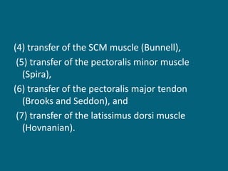 (4) transfer of the SCM muscle (Bunnell),
(5) transfer of the pectoralis minor muscle
(Spira),
(6) transfer of the pectoralis major tendon
(Brooks and Seddon), and
(7) transfer of the latissimus dorsi muscle
(Hovnanian).
 