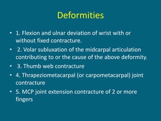 Deformities
• 1. Flexion and ulnar deviation of wrist with or
without fixed contracture.
• 2. Volar subluxation of the midcarpal articulation
contributing to or the cause of the above deformity.
• 3. Thumb web contracture
• 4. Thrapeziometacarpal (or carpometacarpal) joint
contracture
• 5. MCP joint extension contracture of 2 or more
fingers
 