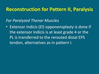 Reconstruction for Pattern II, Paralysis
For Paralyzed Thenar Muscles
• Extensor indicis (El) opponensplasty is done if
the extensor indicis is at least grade 4 or the
PL is transferred to the rerouted distal EPS
tendon, alternatives as in pattern I.
 