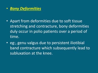 • Bony Deformities
• Apart from deformities due to soft tissue
stretching and contracture, bony deformities
duly occur in polio patients over a period of
time.
• eg:, genu valgus due to persistent iliotibial
band contracture which subsequently lead to
subluxation at the knee.
 