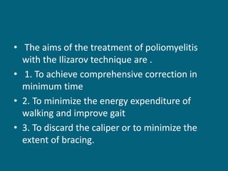 • The aims of the treatment of poliomyelitis
with the Ilizarov technique are .
• 1. To achieve comprehensive correction in
minimum time
• 2. To minimize the energy expenditure of
walking and improve gait
• 3. To discard the caliper or to minimize the
extent of bracing.
 