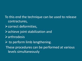To this end the technique can be used to release
contractures,
correct deformities,
achieve joint stabilization and
arthrodesis
 to perform limb lengthening.
These procedures can be performed at various
levels simultaneously
 