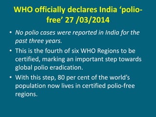 WHO officially declares India ‘polio-
free’ 27 /03/2014
• No polio cases were reported in India for the
past three years.
• This is the fourth of six WHO Regions to be
certified, marking an important step towards
global polio eradication.
• With this step, 80 per cent of the world’s
population now lives in certified polio-free
regions.
 