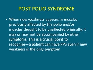 POST POLIO SYNDROME
• When new weakness appears in muscles
previously affected by the polio and/or
muscles thought to be unaffected originally, it
may or may not be accompanied by other
symptoms. This is a crucial point to
recognize—a patient can have PPS even if new
weakness is the only symptom
 