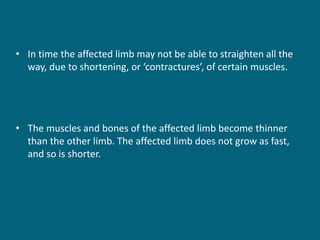 • In time the affected limb may not be able to straighten all the
way, due to shortening, or ‘contractures’, of certain muscles.
• The muscles and bones of the affected limb become thinner
than the other limb. The affected limb does not grow as fast,
and so is shorter.
 