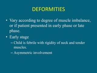 DEFORMITIES
• Vary according to degree of muscle imbalance,
or if patient presented in early phase or late
phase.
• Early stage
– Child is febrile with rigidity of neck and tender
muscles.
– Asymmetric involvement
 