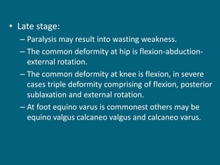 • Late stage:
– Paralysis may result into wasting weakness.
– The common deformity at hip is flexion-abduction-
external rotation.
– The common deformity at knee is flexion, in severe
cases triple deformity comprising of flexion, posterior
sublaxation and external rotation.
– At foot equino varus is commonest others may be
equino valgus calcaneo valgus and calcaneo varus.
 