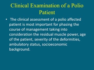 Clinical Examination of a Polio
Patient
• The clinical assessment of a polio affected
patient is most important for phasing the
course of management taking into
consideration the residual muscle power, age
of the patient, severity of the deformities,
ambulatory status, socioeconomic
background.
 