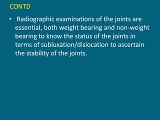 CONTD
• Radiographic examinations of the joints are
essential, both weight bearing and non-weight
bearing to know the status of the joints in
terms of subluxation/dislocation to ascertain
the stability of the joints.
 