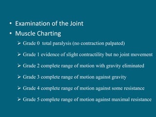 • Examination of the Joint
• Muscle Charting
 Grade 0 total paralysis (no contraction palpated)
 Grade 1 evidence of slight contractility but no joint movement
 Grade 2 complete range of motion with gravity eliminated
 Grade 3 complete range of motion against gravity
 Grade 4 complete range of motion against some resistance
 Grade 5 complete range of motion against maximal resistance
 