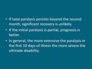 • If total paralysis persists beyond the second
month, significant recovery is unlikely.
• If the initial paralysis is partial, prognosis is
better.
• In general, the more extensive the paralysis in
the first 10 days of illness the more severe the
ultimate disability.
 