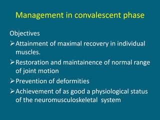 Management in convalescent phase
Objectives
Attainment of maximal recovery in individual
muscles.
Restoration and maintainence of normal range
of joint motion
Prevention of deformities
Achievement of as good a physiological status
of the neuromusculoskeletal system
 