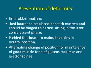 Prevention of deformity
• firm rubber matress
• bed boards to be placed beneath matress and
should be hinged to permit sitting in the later
convalescent phase.
• Padded footboard to maintain ankles in
neutral position.
• Alternating change of position for maintaience
of good muscle tone of gluteus maximus and
erector spinae.
 