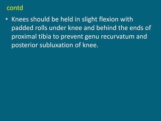contd
• Knees should be held in slight flexion with
padded rolls under knee and behind the ends of
proximal tibia to prevent genu recurvatum and
posterior subluxation of knee.
 