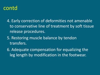 contd
4. Early correction of deformities not amenable
to conservative line of treatment by soft tissue
release procedures.
5. Restoring muscle balance by tendon
transfers.
6. Adequate compensation for equalizing the
leg length by modification in the footwear.
 