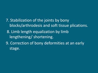 7. Stabilization of the joints by bony
blocks/arthrodesis and soft tissue plications.
8. Limb length equalization by limb
lengthening/ shortening.
9. Correction of bony deformities at an early
stage.
 