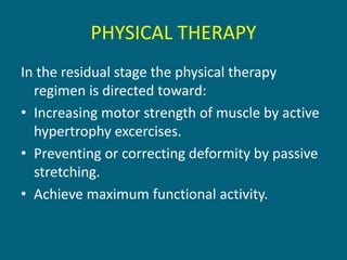 PHYSICAL THERAPY
In the residual stage the physical therapy
regimen is directed toward:
• Increasing motor strength of muscle by active
hypertrophy excercises.
• Preventing or correcting deformity by passive
stretching.
• Achieve maximum functional activity.
 