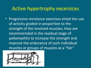 Active hypertrophy excersices
• Progressive resistance exercises entail the use
of activity graded in proportion to the
strength of the involved muscles; they are
recommended in the residual stage of
poliomyelitis to increase the strength and
improve the endurance of such individual
muscles or groups of muscles as a “fair”.
 